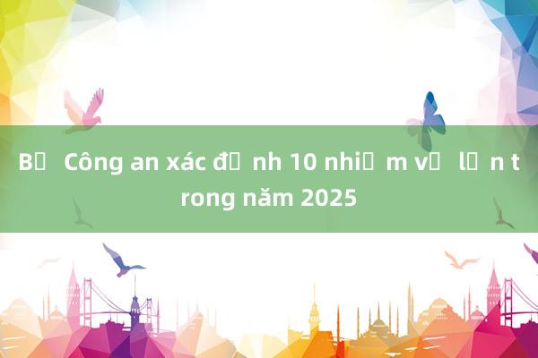 Bộ Công an xác định 10 nhiệm vụ lớn trong năm 2025