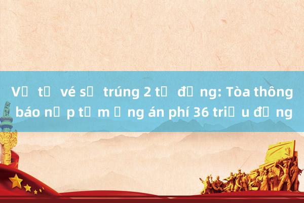 Vụ tờ vé số trúng 2 tỷ đồng: Tòa thông báo nộp tạm ứng án phí 36 triệu đồng