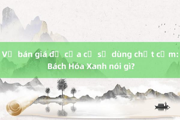 Vụ bán giá đỗ của cơ sở dùng chất cấm: Bách Hóa Xanh nói gì?