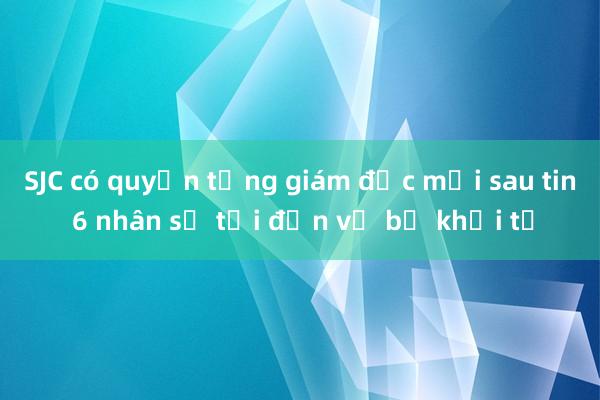 SJC có quyền tổng giám đốc mới sau tin 6 nhân sự tại đơn vị bị khởi tố