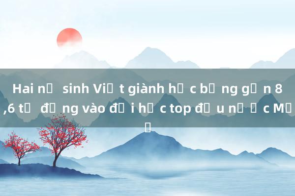 Hai nữ sinh Việt giành học bổng gần 8，6 tỷ đồng vào đại học top đầu nước Mỹ