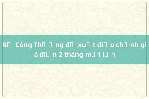 Bộ Công Thương đề xuất điều chỉnh giá điện 2 tháng một lần