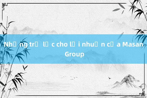 Những trợ lực cho lợi nhuận của Masan Group