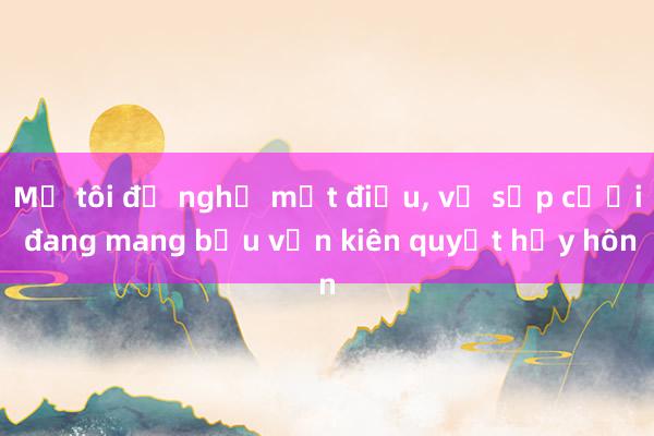 Mẹ tôi đề nghị một điều， vợ sắp cưới đang mang bầu vẫn kiên quyết hủy hôn