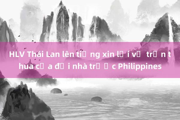 HLV Thái Lan lên tiếng xin lỗi về trận thua của đội nhà trước Philippines