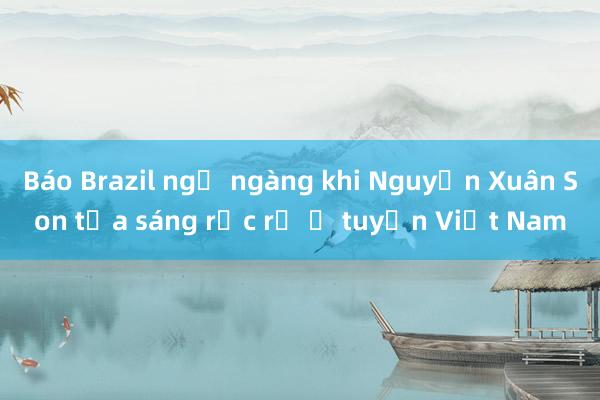 Báo Brazil ngỡ ngàng khi Nguyễn Xuân Son tỏa sáng rực rỡ ở tuyển Việt Nam