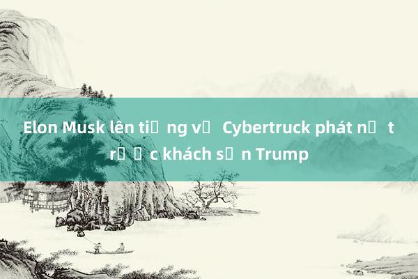 Elon Musk lên tiếng vụ Cybertruck phát nổ trước khách sạn Trump