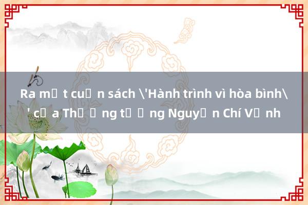 Ra mắt cuốn sách 'Hành trình vì hòa bình' của Thượng tướng Nguyễn Chí Vịnh