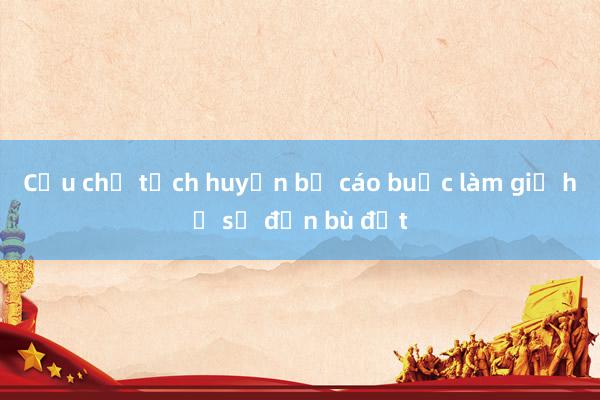 Cựu chủ tịch huyện bị cáo buộc làm giả hồ sơ đền bù đất