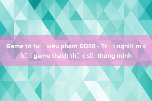 Game trí tuệ siêu phàm GO88 – Trải nghiệm chơi game thách thức sự thông minh